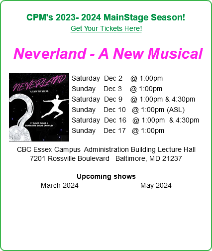  CPM's 2023- 2024 MainStage Season! Get Your Tickets Here!  Neverland - A New Musical  ﷯Saturday Dec 2 @ 1:00pm  Sunday Dec 3 @ 1:00pm Saturday Dec 9 @ 1:00pm & 4:30pm Sunday Dec 10 @ 1:00pm (ASL) Saturday Dec 16 @ 1:00pm & 4:30pm Sunday Dec 17 @ 1:00pm   CBC Essex Campus Administration Building Lecture Hall 7201 Rossville Boulevard Baltimore, MD 21237  Upcoming shows March 2024 May 2024